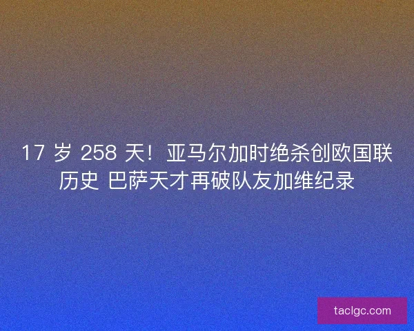 17 岁 258 天！亚马尔加时绝杀创欧国联历史 巴萨天才再破队友加维纪录