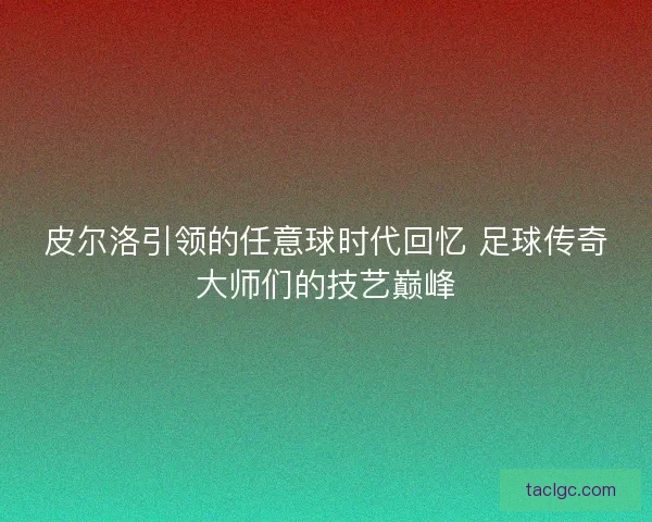 皮尔洛引领的任意球时代回忆 足球传奇大师们的技艺巅峰