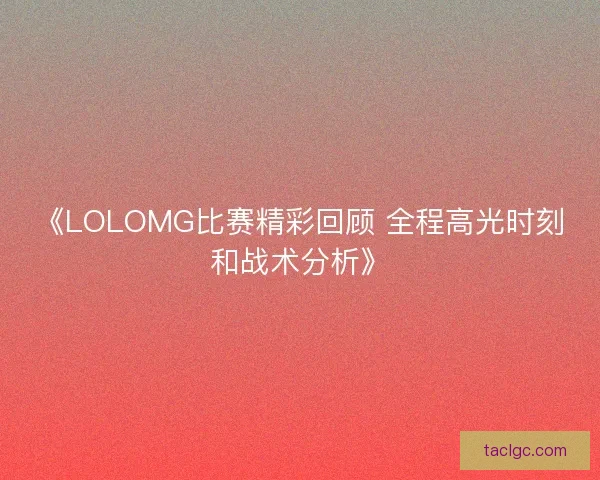 《LOLOMG比赛精彩回顾 全程高光时刻和战术分析》