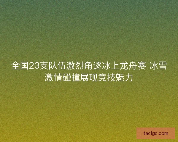 全国23支队伍激烈角逐冰上龙舟赛 冰雪激情碰撞展现竞技魅力