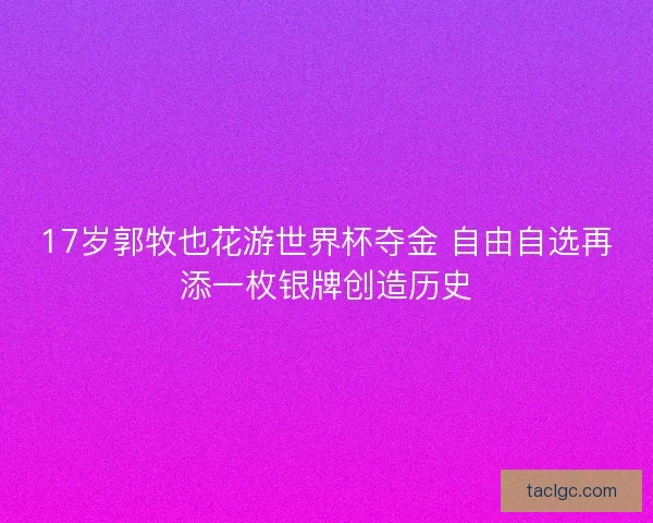 17岁郭牧也花游世界杯夺金 自由自选再添一枚银牌创造历史
