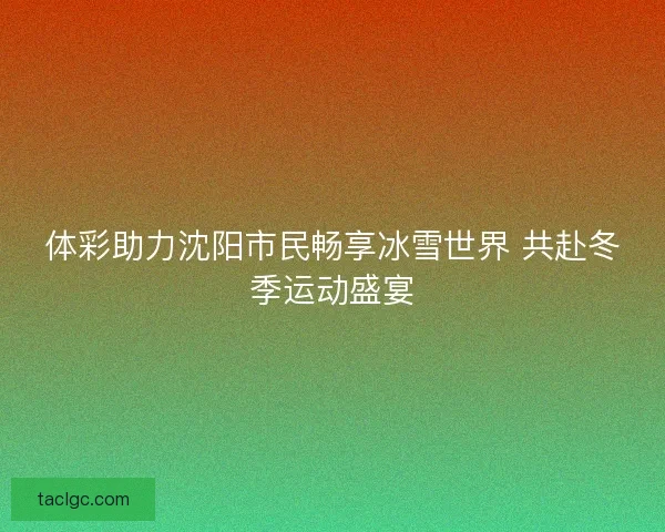 体彩助力沈阳市民畅享冰雪世界 共赴冬季运动盛宴
