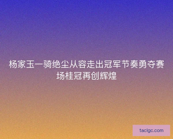 杨家玉一骑绝尘从容走出冠军节奏勇夺赛场桂冠再创辉煌 杨家玉一骑绝尘从容走出冠军节奏勇夺赛场桂冠再创辉煌