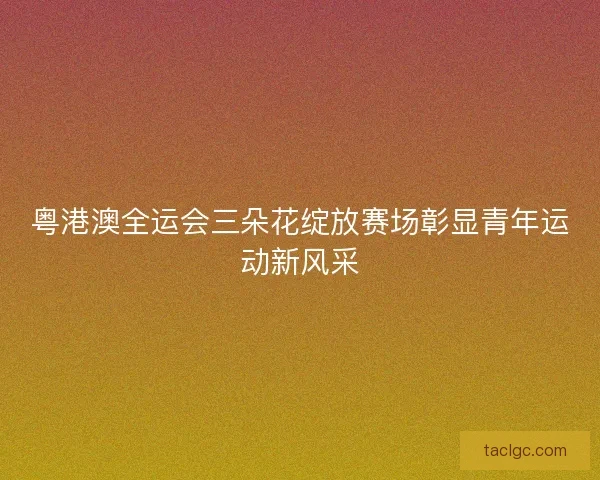 粤港澳全运会三朵花绽放赛场彰显青年运动新风采