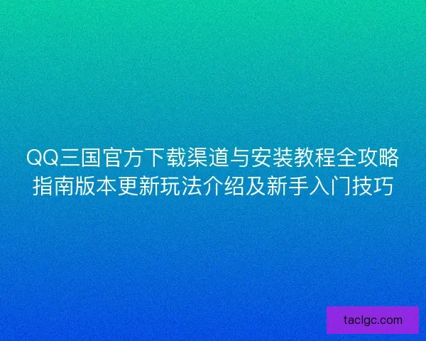 QQ三国官方下载渠道与安装教程全攻略指南版本更新玩法介绍及新手入门技巧