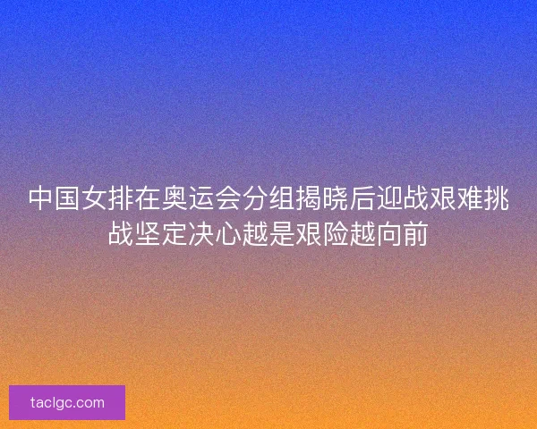 中国女排在奥运会分组揭晓后迎战艰难挑战坚定决心越是艰险越向前