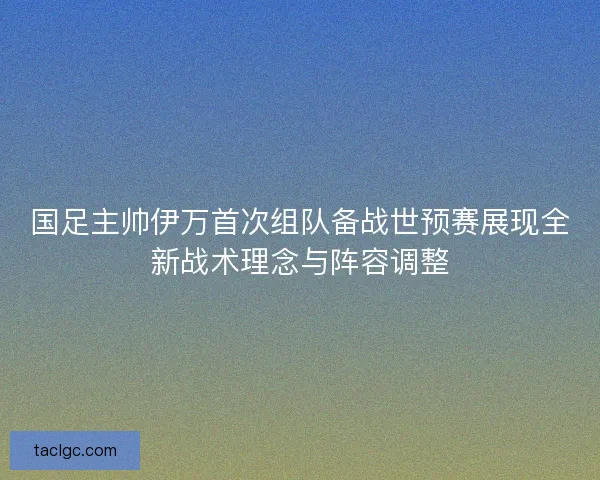 国足主帅伊万首次组队备战世预赛展现全新战术理念与阵容调整