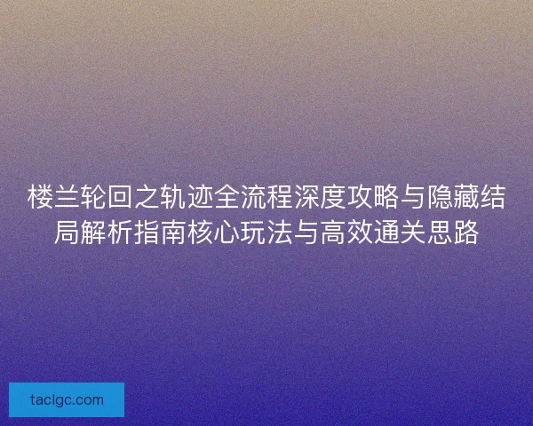 楼兰轮回之轨迹全流程深度攻略与隐藏结局解析指南核心玩法与高效通关思路