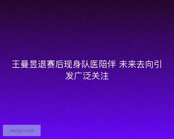 王曼昱退赛后现身队医陪伴 未来去向引发广泛关注