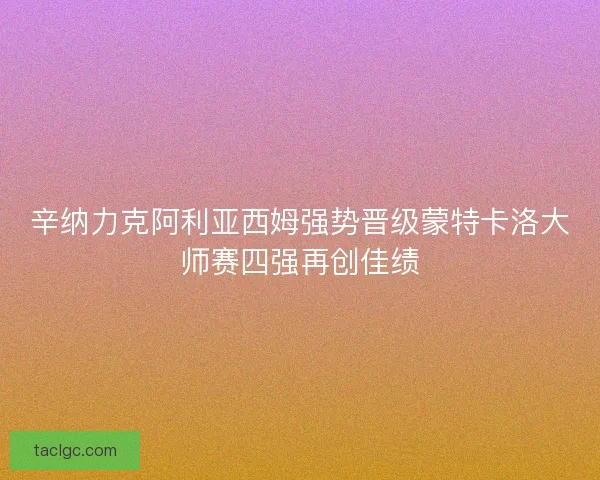 辛纳力克阿利亚西姆强势晋级蒙特卡洛大师赛四强再创佳绩