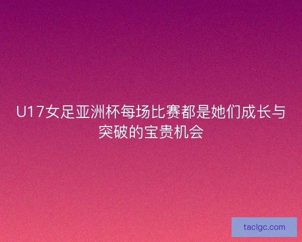U17女足亚洲杯每场比赛都是她们成长与突破的宝贵机会