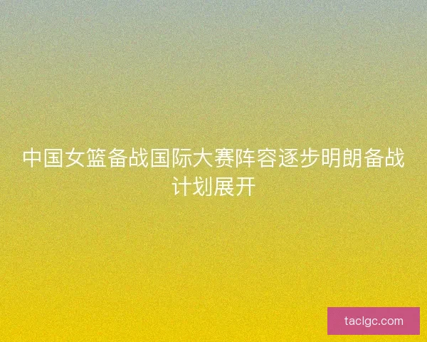 中国女篮备战国际大赛阵容逐步明朗备战计划展开