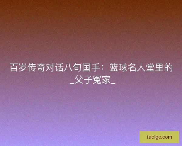 百岁传奇对话八旬国手：篮球名人堂里的 _父子冤家_