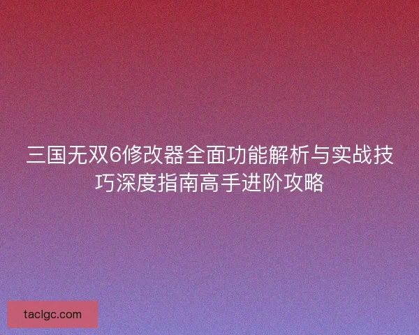 三国无双6修改器全面功能解析与实战技巧深度指南高手进阶攻略