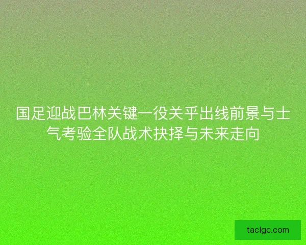 国足迎战巴林关键一役关乎出线前景与士气考验全队战术抉择与未来走向