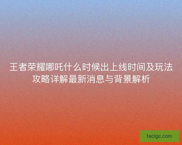 王者荣耀哪吒什么时候出上线时间及玩法攻略详解最新消息与背景解析 王者荣耀哪吒什么时候出上线时间及玩法攻略详解最新消息与背景解析