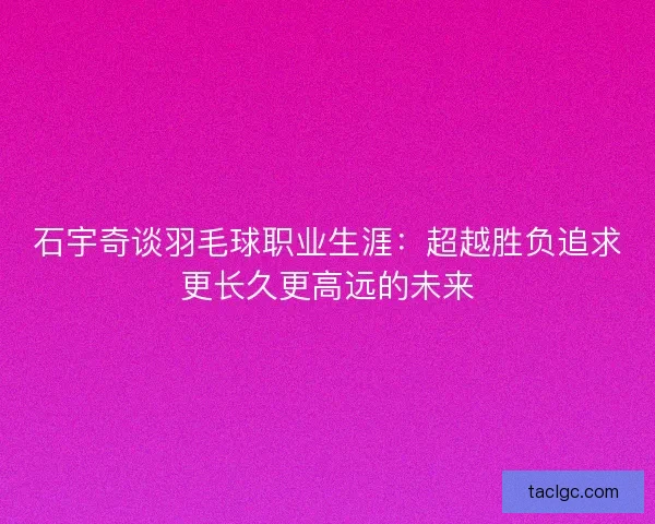 石宇奇谈羽毛球职业生涯：超越胜负追求更长久更高远的未来