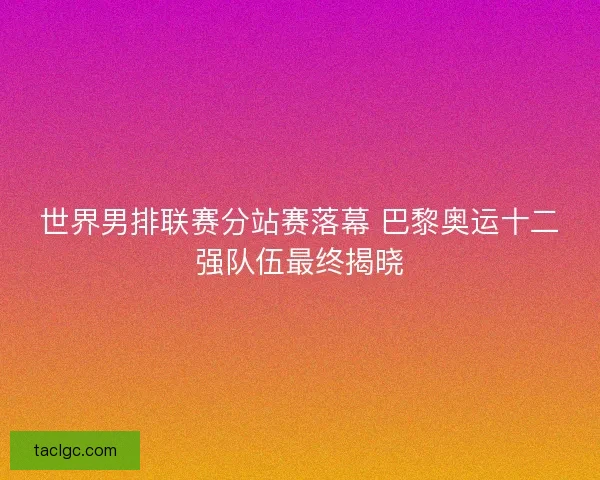 世界男排联赛分站赛落幕 巴黎奥运十二强队伍最终揭晓