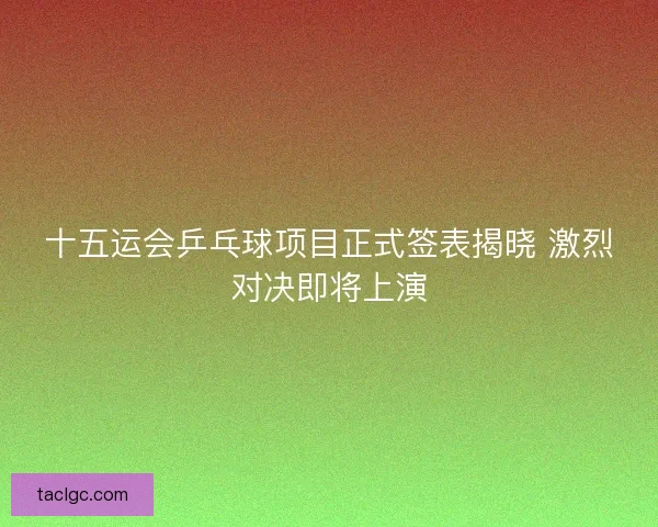 十五运会乒乓球项目正式签表揭晓 激烈对决即将上演