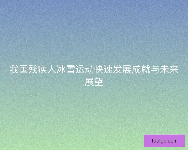 我国残疾人冰雪运动快速发展成就与未来展望