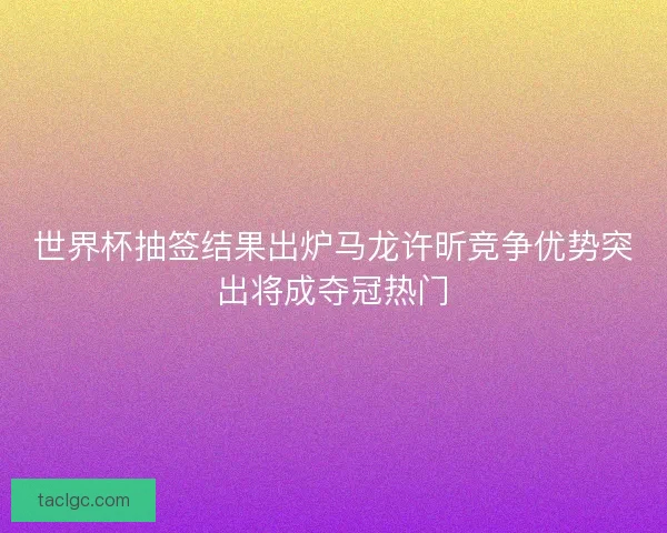 世界杯抽签结果出炉马龙许昕竞争优势突出将成夺冠热门