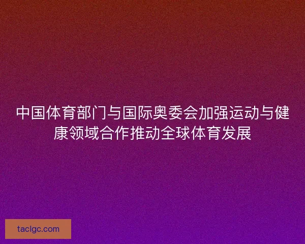 中国体育部门与国际奥委会加强运动与健康领域合作推动全球体育发展
