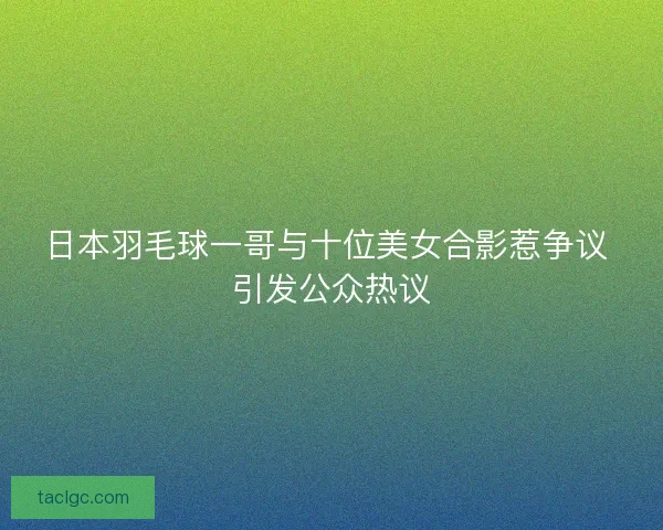 日本羽毛球一哥与十位美女合影惹争议 引发公众热议 日本羽毛球一哥与十位美女合影惹争议 引发公众热议