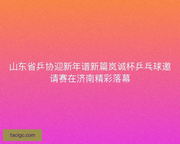 山东省乒协迎新年谱新篇岚诚杯乒乓球邀请赛在济南精彩落幕 山东省乒协迎新年谱新篇岚诚杯乒乓球邀请赛在济南精彩落幕